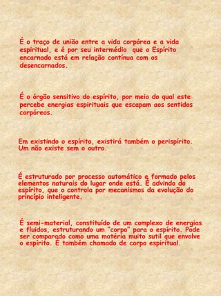 Em existindo o espírito, existirá também o perispírito.
Um não existe sem o outro.
É semi-material, constituído de um complexo de energias
e fluidos, estruturando um “corpo” para o espírito. Pode
ser comparado como uma matéria muito sutil que envolve
o espírito. É também chamado de corpo espiritual.
É o traço de união entre a vida corpórea e a vida
espiritual, e é por seu intermédio que o Espírito
encarnado está em relação contínua com os
desencarnados.
É o órgão sensitivo do espírito, por meio do qual este
percebe energias espirituais que escapam aos sentidos
corpóreos.
É estruturado por processo automático e formado pelos
elementos naturais do lugar onde está. É advindo do
espírito, que o controla por mecanismos da evolução do
princípio inteligente.
 