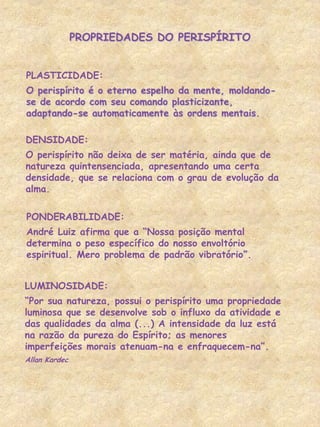 PLASTICIDADE:
O perispírito é o eterno espelho da mente, moldando-
se de acordo com seu comando plasticizante,
adaptando-se automaticamente às ordens mentais.
PROPRIEDADES DO PERISPÍRITO
DENSIDADE:
O perispírito não deixa de ser matéria, ainda que de
natureza quintensenciada, apresentando uma certa
densidade, que se relaciona com o grau de evolução da
alma.
PONDERABILIDADE:
André Luiz afirma que a “Nossa posição mental
determina o peso específico do nosso envoltório
espiritual. Mero problema de padrão vibratório”.
LUMINOSIDADE:
“Por sua natureza, possui o perispírito uma propriedade
luminosa que se desenvolve sob o influxo da atividade e
das qualidades da alma (...) A intensidade da luz está
na razão da pureza do Espírito; as menores
imperfeições morais atenuam-na e enfraquecem-na”.
Allan Kardec
 