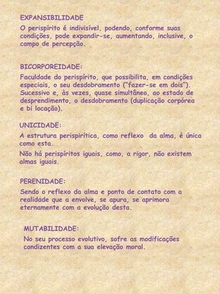 EXPANSIBILIDADE
O perispírito é indivisível, podendo, conforme suas
condições, pode expandir-se, aumentando, inclusive, o
campo de percepção.
BICORPOREIDADE:
Faculdade do perispírito, que possibilita, em condições
especiais, o seu desdobramento (“fazer-se em dois”).
Sucessivo e, às vezes, quase simultâneo, ao estado de
desprendimento, o desdobramento (duplicação corpórea
e bi locação).
UNICIDADE:
A estrutura perispirítica, como reflexo da alma, é única
como esta.
Não há perispíritos iguais, como, a rigor, não existem
almas iguais.
PERENIDADE:
Sendo o reflexo da alma e ponto de contato com a
realidade que a envolve, se apura, se aprimora
eternamente com a evolução desta.
MUTABILIDADE:
No seu processo evolutivo, sofre as modificações
condizentes com a sua elevação moral.
 