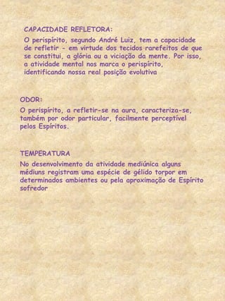 CAPACIDADE REFLETORA:
O perispírito, segundo André Luiz, tem a capacidade
de refletir - em virtude dos tecidos rarefeitos de que
se constitui, a glória ou a viciação da mente. Por isso,
a atividade mental nos marca o perispírito,
identificando nossa real posição evolutiva
ODOR:
O perispírito, a refletir-se na aura, caracteriza-se,
também por odor particular, facilmente perceptível
pelos Espíritos.
TEMPERATURA
No desenvolvimento da atividade mediúnica alguns
médiuns registram uma espécie de gélido torpor em
determinados ambientes ou pela aproximação de Espírito
sofredor
 