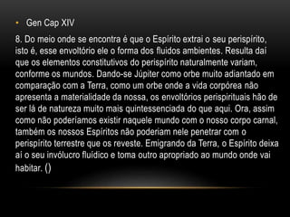 • Gen Cap XIV
8. Do meio onde se encontra é que o Espírito extrai o seu perispírito,
isto é, esse envoltório ele o forma dos fluidos ambientes. Resulta daí
que os elementos constitutivos do perispírito naturalmente variam,
conforme os mundos. Dando-se Júpiter como orbe muito adiantado em
comparação com a Terra, como um orbe onde a vida corpórea não
apresenta a materialidade da nossa, os envoltórios perispirituais hão de
ser lá de natureza muito mais quintessenciada do que aqui. Ora, assim
como não poderíamos existir naquele mundo com o nosso corpo carnal,
também os nossos Espíritos não poderiam nele penetrar com o
perispírito terrestre que os reveste. Emigrando da Terra, o Espírito deixa
aí o seu invólucro fluídico e toma outro apropriado ao mundo onde vai
habitar. ()
 