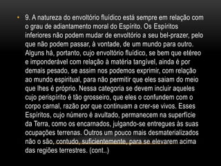 • 9. A natureza do envoltório fluídico está sempre em relação com
o grau de adiantamento moral do Espírito. Os Espíritos
inferiores não podem mudar de envoltório a seu bel-prazer, pelo
que não podem passar, à vontade, de um mundo para outro.
Alguns há, portanto, cujo envoltório fluídico, se bem que etéreo
e imponderável com relação à matéria tangível, ainda é por
demais pesado, se assim nos podemos exprimir, com relação
ao mundo espiritual, para não permitir que eles saiam do meio
que lhes é próprio. Nessa categoria se devem incluir aqueles
cujo perispírito é tão grosseiro, que eles o confundem com o
corpo carnal, razão por que continuam a crer-se vivos. Esses
Espíritos, cujo número é avultado, permanecem na superfície
da Terra, como os encarnados, julgando-se entregues às suas
ocupações terrenas. Outros um pouco mais desmaterializados
não o são, contudo, suficientemente, para se elevarem acima
das regiões terrestres. (cont..)
 