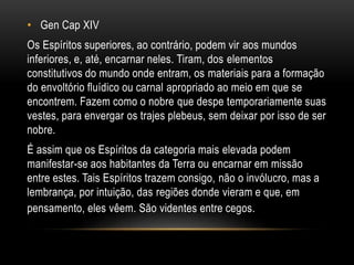 • Gen Cap XIV
Os Espíritos superiores, ao contrário, podem vir aos mundos
inferiores, e, até, encarnar neles. Tiram, dos elementos
constitutivos do mundo onde entram, os materiais para a formação
do envoltório fluídico ou carnal apropriado ao meio em que se
encontrem. Fazem como o nobre que despe temporariamente suas
vestes, para envergar os trajes plebeus, sem deixar por isso de ser
nobre.
É assim que os Espíritos da categoria mais elevada podem
manifestar-se aos habitantes da Terra ou encarnar em missão
entre estes. Tais Espíritos trazem consigo, não o invólucro, mas a
lembrança, por intuição, das regiões donde vieram e que, em
pensamento, eles vêem. São videntes entre cegos.
 