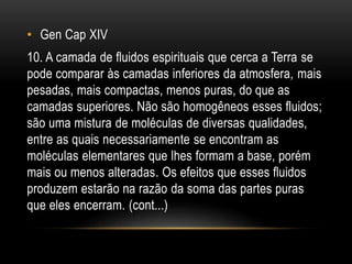 • Gen Cap XIV
10. A camada de fluidos espirituais que cerca a Terra se
pode comparar às camadas inferiores da atmosfera, mais
pesadas, mais compactas, menos puras, do que as
camadas superiores. Não são homogêneos esses fluidos;
são uma mistura de moléculas de diversas qualidades,
entre as quais necessariamente se encontram as
moléculas elementares que lhes formam a base, porém
mais ou menos alteradas. Os efeitos que esses fluidos
produzem estarão na razão da soma das partes puras
que eles encerram. (cont...)
 