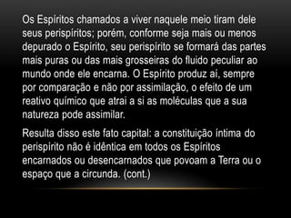 Os Espíritos chamados a viver naquele meio tiram dele
seus perispíritos; porém, conforme seja mais ou menos
depurado o Espírito, seu perispírito se formará das partes
mais puras ou das mais grosseiras do fluido peculiar ao
mundo onde ele encarna. O Espírito produz aí, sempre
por comparação e não por assimilação, o efeito de um
reativo químico que atrai a si as moléculas que a sua
natureza pode assimilar.
Resulta disso este fato capital: a constituição íntima do
perispírito não é idêntica em todos os Espíritos
encarnados ou desencarnados que povoam a Terra ou o
espaço que a circunda. (cont.)
 