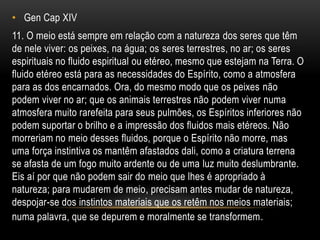 • Gen Cap XIV
11. O meio está sempre em relação com a natureza dos seres que têm
de nele viver: os peixes, na água; os seres terrestres, no ar; os seres
espirituais no fluido espiritual ou etéreo, mesmo que estejam na Terra. O
fluido etéreo está para as necessidades do Espírito, como a atmosfera
para as dos encarnados. Ora, do mesmo modo que os peixes não
podem viver no ar; que os animais terrestres não podem viver numa
atmosfera muito rarefeita para seus pulmões, os Espíritos inferiores não
podem suportar o brilho e a impressão dos fluidos mais etéreos. Não
morreriam no meio desses fluidos, porque o Espírito não morre, mas
uma força instintiva os mantêm afastados dali, como a criatura terrena
se afasta de um fogo muito ardente ou de uma luz muito deslumbrante.
Eis aí por que não podem sair do meio que lhes é apropriado à
natureza; para mudarem de meio, precisam antes mudar de natureza,
despojar-se dos instintos materiais que os retêm nos meios materiais;
numa palavra, que se depurem e moralmente se transformem.
 