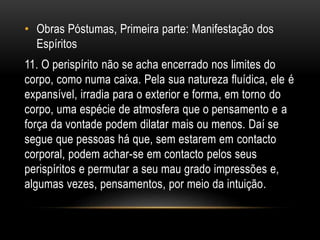 • Obras Póstumas, Primeira parte: Manifestação dos
Espíritos
11. O perispírito não se acha encerrado nos limites do
corpo, como numa caixa. Pela sua natureza fluídica, ele é
expansível, irradia para o exterior e forma, em torno do
corpo, uma espécie de atmosfera que o pensamento e a
força da vontade podem dilatar mais ou menos. Daí se
segue que pessoas há que, sem estarem em contacto
corporal, podem achar-se em contacto pelos seus
perispíritos e permutar a seu mau grado impressões e,
algumas vezes, pensamentos, por meio da intuição.
 
