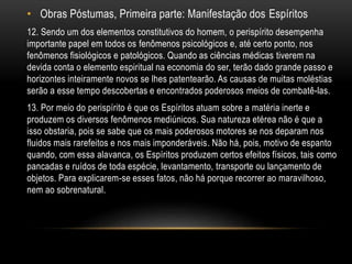 • Obras Póstumas, Primeira parte: Manifestação dos Espíritos
12. Sendo um dos elementos constitutivos do homem, o perispírito desempenha
importante papel em todos os fenômenos psicológicos e, até certo ponto, nos
fenômenos fisiológicos e patológicos. Quando as ciências médicas tiverem na
devida conta o elemento espiritual na economia do ser, terão dado grande passo e
horizontes inteiramente novos se lhes patentearão. As causas de muitas moléstias
serão a esse tempo descobertas e encontrados poderosos meios de combatê-las.
13. Por meio do perispírito é que os Espíritos atuam sobre a matéria inerte e
produzem os diversos fenômenos mediúnicos. Sua natureza etérea não é que a
isso obstaria, pois se sabe que os mais poderosos motores se nos deparam nos
fluidos mais rarefeitos e nos mais imponderáveis. Não há, pois, motivo de espanto
quando, com essa alavanca, os Espíritos produzem certos efeitos físicos, tais como
pancadas e ruídos de toda espécie, levantamento, transporte ou lançamento de
objetos. Para explicarem-se esses fatos, não há porque recorrer ao maravilhoso,
nem ao sobrenatural.
 