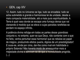• GEN, cap XIV
12. Assim, tudo no Universo se liga, tudo se encadeia; tudo se
acha submetido à grande e harmoniosa lei de unidade, desde a
mais compacta materialidade, até a mais pura espiritualidade. A
Terra é qual vaso donde se escapa uma fumaça densa que vai
clareando à medida que se eleva e cujas parcelas rarefeitas se
perdem no espaço infinito.
A potência divina refulge em todas as partes desse grandioso
conjunto e, no entanto, quer-se que Deus, não contente com o que
há feito, venha perturbar essa harmonia! que se rebaixe ao papel
de mágico, produzindo efeitos pueris, dignos de um prestidigitador!
E ousa-se, ainda por cima, dar-lhe como rival em habilidade o
próprio Satanás! Não haveria modo de amesquinhar mais a
majestade divina e admiram-se de que a incredulidade progrida.
(...)
 