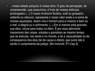• ...nosso estado psíquico é nossa obra. O grau de percepção, de
compreensão, que possuímos, é fruto de nossos esforços
prolongados (...) O nosso invólucro fluídico, sutil ou grosseiro,
radiante ou obscuro, representa o nosso valor exato e a soma de
nossas aquisições. Assim cria o homem para si mesmo o bem ou
o mal, a alegria ou o sofrimento. (...) Em si mesmo está gravada
sua obra, visível para todos no Além. É por esse admirável
mecanismo das coisas, simples e grandioso ao mesmo tempo,
que se executa, nos seres e no mundo, a lei a causualidade ou de
consequencia dos atos (lei de causa e efeito), que outra não é
senão o cumprimento da justiça. (No invisível, P1-Cap.3)
 