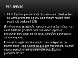 PERISPÍRITO
• 93. O Espírito, propriamente dito, nenhuma cobertura tem,
ou, como pretendem alguns, está sempre envolto numa
substância qualquer? (LE)
Envolve-o uma substância, vaporosa para os teus olhos, mas
ainda bastante grosseira para nós; assaz vaporosa,
entretanto, para poder elevar-se na atmosfera e transportar-
se aonde queira.
Envolvendo o gérmen de um fruto, há o perisperma; do
mesmo modo, uma substância que, por comparação, se pode
chamar perispírito, serve de envoltório ao Espírito
propriamente dito.
 