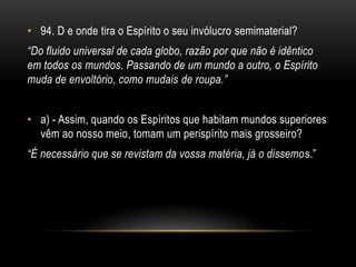 • 94. D e onde tira o Espírito o seu invólucro semimaterial?
“Do fluido universal de cada globo, razão por que não é idêntico
em todos os mundos. Passando de um mundo a outro, o Espírito
muda de envoltório, como mudais de roupa.”
• a) - Assim, quando os Espíritos que habitam mundos superiores
vêm ao nosso meio, tomam um perispírito mais grosseiro?
“É necessário que se revistam da vossa matéria, já o dissemos.”
 