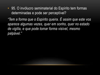 • 95. O invólucro semimaterial do Espírito tem formas
determinadas e pode ser perceptível?
“Tem a forma que o Espírito queira. É assim que este vos
aparece algumas vezes, quer em sonho, quer no estado
de vigília, e que pode tomar forma visível, mesmo
palpável.”
 