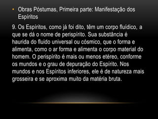 • Obras Póstumas, Primeira parte: Manifestação dos
Espíritos
9. Os Espíritos, como já foi dito, têm um corpo fluídico, a
que se dá o nome de perispírito. Sua substância é
haurida do fluido universal ou cósmico, que o forma e
alimenta, como o ar forma e alimenta o corpo material do
homem. O perispírito é mais ou menos etéreo, conforme
os mundos e o grau de depuração do Espírito. Nos
mundos e nos Espíritos inferiores, ele é de natureza mais
grosseira e se aproxima muito da matéria bruta.
 
