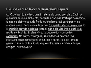 LE-Q.257 – Ensaio Teórico da Sensação nos Espiritos
(..) O perispírito é o laço que à matéria do corpo prende o Espírito,
que o tira do meio ambiente, do fluido universal. Participa ao mesmo
tempo da eletricidade, do fluido magnético e, até certo ponto, da
matéria inerte. Poder-se-ia dizer que é a quintessência da matéria. É
o princípio da vida orgânica, porém, não o da vida intelectual, que
reside no Espírito. É, além disso, o agente das sensações
exteriores. No corpo, os órgãos, servindo-lhes de condutos,
localizam essas sensações. Destruído o corpo, elas se tornam
gerais. Daí o Espírito não dizer que sofre mais da cabeça do que
dos pés, ou vice-versa.
 