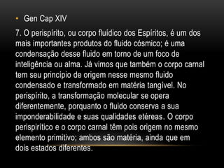 • Gen Cap XIV
7. O perispírito, ou corpo fluídico dos Espíritos, é um dos
mais importantes produtos do fluido cósmico; é uma
condensação desse fluido em torno de um foco de
inteligência ou alma. Já vimos que também o corpo carnal
tem seu princípio de origem nesse mesmo fluido
condensado e transformado em matéria tangível. No
perispírito, a transformação molecular se opera
diferentemente, porquanto o fluido conserva a sua
imponderabilidade e suas qualidades etéreas. O corpo
perispirítico e o corpo carnal têm pois origem no mesmo
elemento primitivo; ambos são matéria, ainda que em
dois estados diferentes.
 