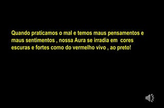 Quando praticamos o mal e temos maus pensamentos e
maus sentimentos , nossa Aura se irradia em cores
escuras e fortes como do vermelho vivo , ao preto!
 