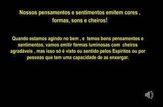 Nossos pensamentos e sentimentos emitem cores ,
formas, sons e cheiros!
Quando estamos agindo no bem , e temos bons pensamentos e
sentimentos, vamos emitir formas luminosas com cheiros
agradáveis , mas isso só é visto ou sentido pelos Espíritos ou por
pessoas que tem uma capacidade de as enxergar.
 