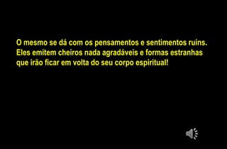 O mesmo se dá com os pensamentos e sentimentos ruins.
Eles emitem cheiros nada agradáveis e formas estranhas
que irão ficar em volta do seu corpo espiritual!
 