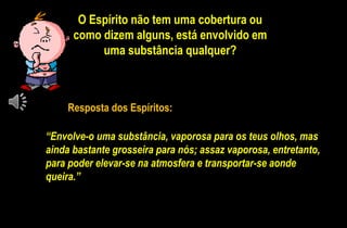 O Espírito não tem uma cobertura ou
como dizem alguns, está envolvido em
uma substância qualquer?
“Envolve-o uma substância, vaporosa para os teus olhos, mas
ainda bastante grosseira para nós; assaz vaporosa, entretanto,
para poder elevar-se na atmosfera e transportar-se aonde
queira.”
Resposta dos Espíritos:
 