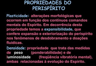PROPRIEDADES DO  PERISPÍRITO Plasticidade:   alterações morfológicas que ocorrem em função dos contínuos comandos mentais do Espirito. Em decorrência desta propriedade temos a  expansibilidade,  que confere expansão e exteriorização do perispírito nos fenômenos de desdobramento e doações fluídicas.  Densidade :  propriedade  que trata das medidas de  peso  (ponderabilidade) e de l uminosidade   (freqüência vibratória mental), ambas  relacionadas à evolução do Espírito. 