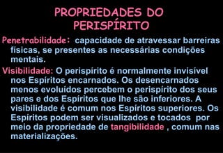 PROPRIEDADES DO  PERISPÍRITO Penetrabilidade :   capacidade de atravessar barreiras físicas, se presentes as necessárias condições mentais.  Visibilidade:  O perispírito é normalmente invisível nos Espíritos encarnados. Os desencarnados menos evoluídos percebem o perispírito dos seus pares e dos Espíritos que lhe são inferiores. A visibilidade é comum nos Espíritos superiores. Os Espíritos podem ser visualizados e tocados  por meio da propriedade de  tangibilidade  , comum nas materializações. 