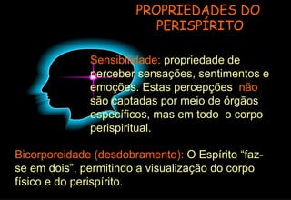 PROPRIEDADES DO  PERISPÍRITO Sensibilidade:  propriedade de perceber sensações, sentimentos e emoções. Estas percepções  não  são captadas por meio de órgãos específicos, mas em todo  o corpo perispiritual.  Bicorporeidade (desdobramento):  O Espírito “faz-se em dois”, permitindo a visualização do corpo físico e do perispírito. 