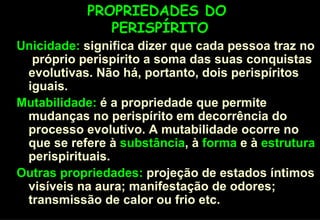 PROPRIEDADES DO  PERISPÍRITO Unicidade:  significa dizer que cada pessoa traz no  próprio perispírito a soma das suas conquistas evolutivas. Não há, portanto, dois perispíritos iguais. Mutabilidade:  é a propriedade que permite mudanças no perispírito em decorrência do processo evolutivo. A mutabilidade ocorre no que se refere à  substância , à  forma  e à  estrutura  perispirituais. Outras propriedades:  projeção de estados íntimos visíveis na aura; manifestação de odores; transmissão de calor ou frio etc. 