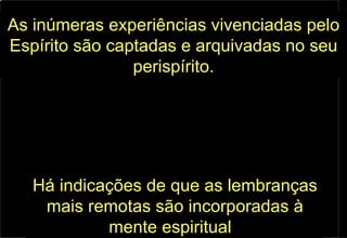 As   inúmeras experiências vivenciadas pelo Espírito são captadas e arquivadas no seu perispírito. Há indicações de que as lembranças mais remotas são incorporadas à mente espiritual .  