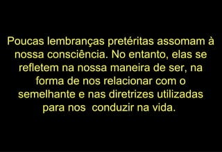 Poucas lembranças pretéritas assomam à nossa consciência. No entanto, elas se refletem na nossa maneira de ser, na forma de nos relacionar com o semelhante e nas diretrizes utilizadas para nos  conduzir na vida.  