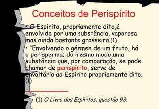 O Espírito, propriamente dito,é envolvido por uma substância, vaporosa  mas ainda bastante grosseira. (1) “ Envolvendo o gérmen de um fruto, há o perisperma; do mesmo modo,uma substância que, por comparação, se pode chamar de  perispírito , serve de envoltório ao Espírito propriamente dito. (1) ___________  (1)  O Livro dos Espíritos, questão 93. Conceitos de Perispírito 