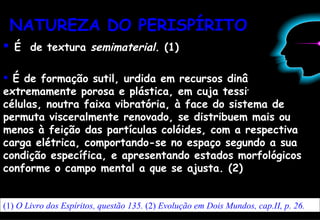 NATUREZA DO   PERISPÍRITO É  de textura  semimaterial . (1) É de formação sutil, urdida em recursos dinâmicos, extremamente porosa e plástica, em cuja tessitura as células, noutra faixa vibratória, à face do sistema de permuta visceralmente renovado, se distribuem mais ou menos à feição das partículas colóides, com a respectiva carga elétrica, comportando-se no espaço segundo a sua condição específica, e apresentando estados morfológicos conforme o campo mental a que se ajusta. (2) (1)  O Livro dos Espíritos, questão 135.  (2)  Evolução em Dois Mundos, cap.II, p. 26. 