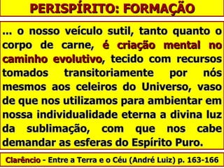 PERISPÍRITO: FORMAÇÃO ... o nosso veículo sutil, tanto quanto o corpo de carne,  é criação mental no caminho evolutivo , tecido com recursos tomados transitoriamente por nós mesmos aos celeiros do Universo, vaso de que nos utilizamos para ambientar em nossa individualidade eterna a divina luz da sublimação, com que nos cabe demandar as esferas do Espírito Puro.  Clarêncio  - Entre a Terra e o Céu ( André Luiz)  p. 163-166 