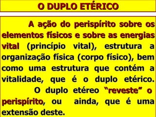 O DUPLO ETÉRICO A ação do perispírito sobre os elementos físicos e sobre as energias vital  (princípio vital), estrutura a organização física (corpo físico), bem como uma estrutura que contém a vitalidade, que é o duplo etérico.   O duplo etéreo  “reveste” o perispírito , ou  ainda, que é uma extensão deste. 