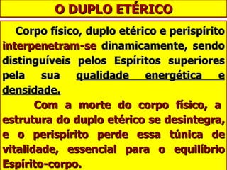 O DUPLO ETÉRICO Corpo físico, duplo etérico e perispírito  interpenetram-se  dinamicamente, sendo distinguíveis pelos Espíritos superiores pela sua  qualidade energética e densidade.   Com a morte do corpo físico, a estrutura do duplo etérico se desintegra, e o perispírito perde essa túnica de vitalidade, essencial para o equilíbrio Espírito-corpo.   