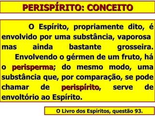 PERISPÍRITO: CONCEITO O Espírito, propriamente dito, é envolvido por uma substância, vaporosa  mas ainda bastante grosseira.   Envolvendo o gérmen de um fruto, há o  perisperma ; do mesmo modo, uma substância que, por comparação, se pode chamar de  perispírito , serve de envoltório ao Espírito. O Livro dos Espíritos, questão 93. 