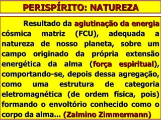 PERISPÍRITO: NATUREZA Resultado da  aglutinação da energia  cósmica matriz (FCU), adequada a natureza de nosso planeta, sobre um campo originado da própria extensão energética da alma ( força espiritual ), comportando-se, depois dessa agregação, como uma estrutura de categoria eletromagnética (de ordem física, pois) formando o envoltório conhecido como o corpo da alma...  (Zalmino Zimmermann) 