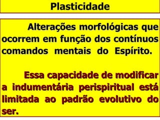 Plasticidade Alterações morfológicas que ocorrem em função dos contínuos comandos mentais do Espírito.      Essa capacidade de modificar a indumentária perispiritual está limitada ao padrão evolutivo do ser. 