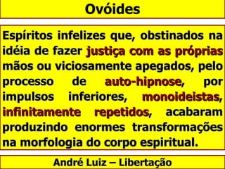Ovóides Espíritos infelizes que, obstinados na idéia de fazer  justiça com as próprias  mãos ou viciosamente apegados, pelo processo de  auto-hipnose , por impulsos inferiores,  monoideistas ,  infinitamente repetidos , acabaram produzindo enormes transformações na morfologia do corpo espiritual.  André Luiz – Libertação 