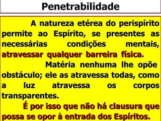 Penetrabilidade A natureza etérea do perispírito permite ao Espírito, se presentes as necessárias condições mentais,  atravessar qualquer barreira física .    Matéria nenhuma lhe opõe obstáculo; ele as atravessa todas, como a luz atravessa os corpos transparentes.    É por isso que não há clausura que possa se opor à entrada dos Espíritos. 