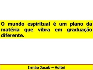 Irmão Jacob – Voltei O mundo espiritual é um plano da matéria que vibra em graduação diferente. 