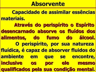 Absorvente Capacidade de assimilar essências materiais.   Através do perispírito o Espírito desencarnado absorve os fluídos dos alimentos, do fumo do álcool.   O perispírito, por sua natureza fluídica, é capaz de absorver fluidos do ambiente em que se encontre,  inclusive os por ele mesmo qualificados pela sua condição mental .  