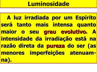 Luminosidade A luz irradiada por um Espírito será tanto mais intensa quanto maior o seu  grau evolutivo . A intensidade da irradiação está na razão direta da  pureza  do ser (as menores imperfeições atenuam-na). 