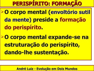 O corpo mental ( envoltório sutil da mente)  preside a  formação do perispírito .  O corpo mental expande-se na estruturação do perispírito, dando-lhe sustentação. André Luiz - Evolução em Dois Mundos PERISPÍRITO: FORMAÇÃO 