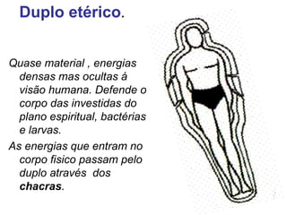 Duplo etérico. 
Quase material , energias 
densas mas ocultas á 
visão humana. Defende o 
corpo das investidas do 
plano espiritual, bactérias 
e larvas. 
As energias que entram no 
corpo fisico passam pelo 
duplo através dos 
chacras. 
 
