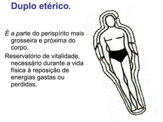 Duplo etérico. 
É a parte do perispírito mais 
grosseira e próxima do 
corpo. 
Reservatório de vitalidade, 
necessário durante a vida 
física à reposição de 
energias gastas ou 
perdidas. 
 