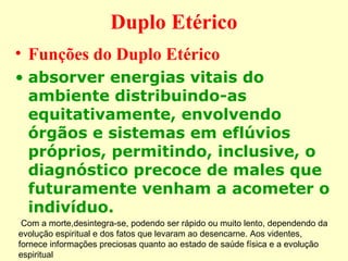Duplo Etérico 
• Funções do Duplo Etérico 
• absorver energias vitais do 
ambiente distribuindo-as 
equitativamente, envolvendo 
órgãos e sistemas em eflúvios 
próprios, permitindo, inclusive, o 
diagnóstico precoce de males que 
futuramente venham a acometer o 
indivíduo. 
Com a morte,desintegra-se, podendo ser rápido ou muito lento, dependendo da 
evolução espiritual e dos fatos que levaram ao desencarne. Aos videntes, 
fornece informações preciosas quanto ao estado de saúde física e a evolução 
espiritual 
 