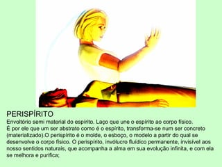 PERISPÍRITO 
Envoltório semi material do espírito. Laço que une o espírito ao corpo físico. 
É por ele que um ser abstrato como é o espírito, transforma-se num ser concreto 
(materializado).O perispírito é o molde, o esboço, o modelo a partir do qual se 
desenvolve o corpo físico. O perispírito, invólucro fluídico permanente, invisível aos 
nosso sentidos naturais, que acompanha a alma em sua evolução infinita, e com ela 
se melhora e purifica; 
 