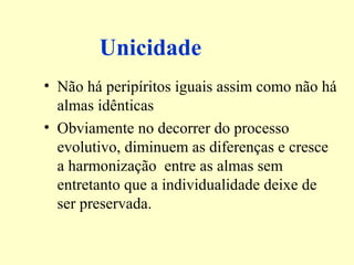 Unicidade 
• Não há peripíritos iguais assim como não há 
almas idênticas 
• Obviamente no decorrer do processo 
evolutivo, diminuem as diferenças e cresce 
a harmonização entre as almas sem 
entretanto que a individualidade deixe de 
ser preservada. 
 