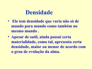 Densidade 
• Ele tem densidade que varia não só de 
mundo para mundo como também no 
mesmo mundo . 
• Apesar de sutil, ainda possui certa 
materialidade, como tal, apresenta certa 
densidade, maior ou menor de acordo com 
o grau de evolução da alma. 
 
